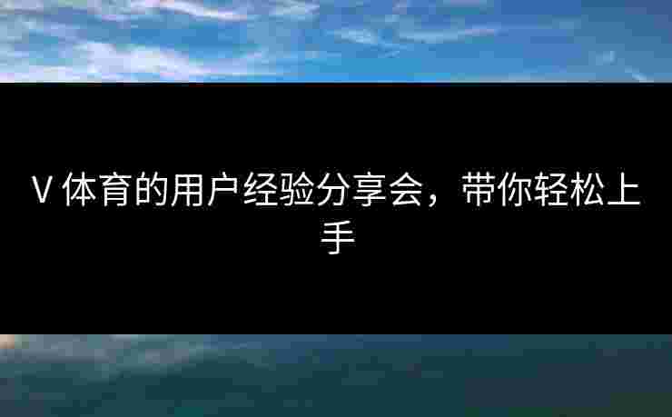 V 体育的用户经验分享会，带你轻松上手
