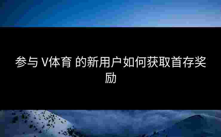 参与 V体育 的新用户如何获取首存奖励