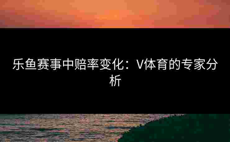 乐鱼赛事中赔率变化：V体育的专家分析