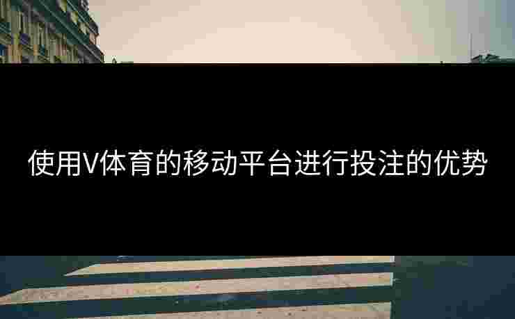 使用V体育的移动平台进行投注的优势