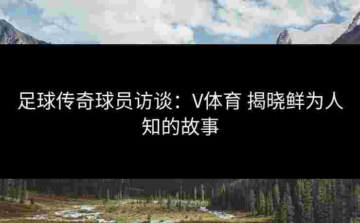 足球传奇球员访谈：V体育 揭晓鲜为人知的故事