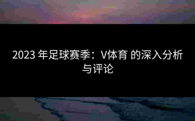 2023 年足球赛季：V体育 的深入分析与评论