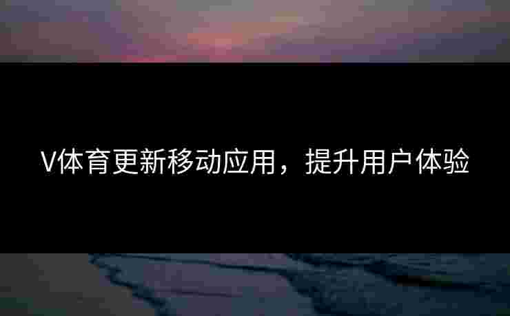 V体育更新移动应用，提升用户体验