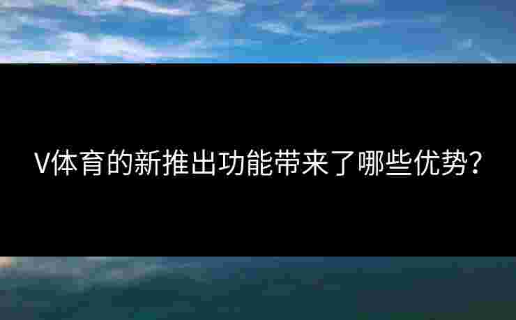 V体育的新推出功能带来了哪些优势？