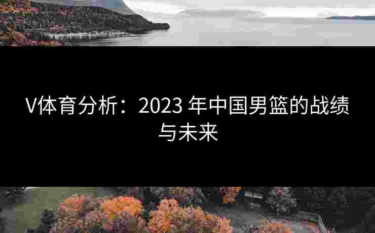 V体育分析：2023 年中国男篮的战绩与未来
